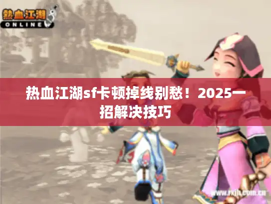 热血江湖sf卡顿掉线别愁!2025一招解决技巧 热血江湖sf卡顿掉线别愁!2025一招解决技巧