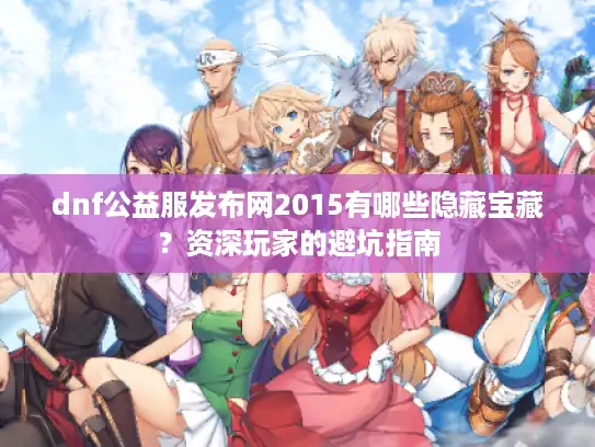 dnf公益服发布网2015有哪些隐藏宝藏？资深玩家的避坑指南