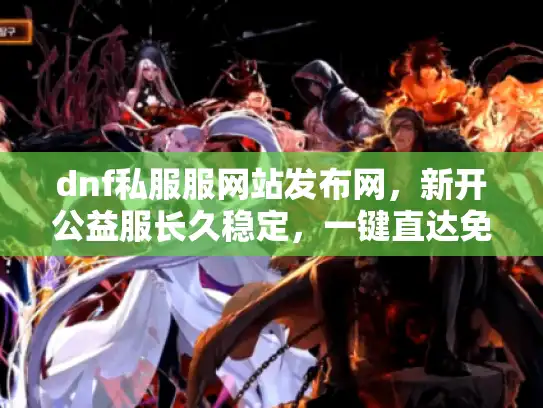 dnf私服服网站发布网，新开公益服长久稳定，一键直达免踩坑