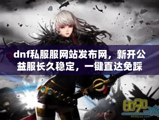 dnf私服服网站发布网，新开公益服长久稳定，一键直达免踩坑
