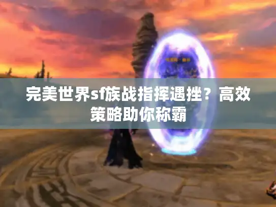 完美世界sf族战指挥遇挫？高效策略助你称霸