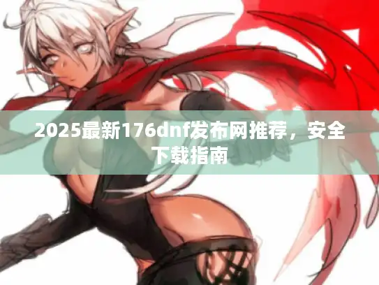 2025最新176dnf发布网推荐，安全下载指南