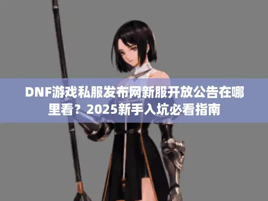 DNF游戏私服发布网新服开放公告在哪里看？2025新手入坑必看指南