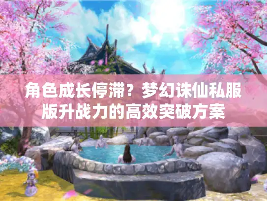 角色成长停滞？梦幻诛仙私服版升战力的高效突破方案