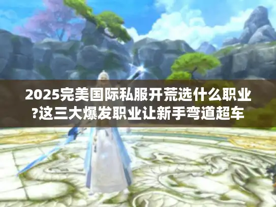 2025完美国际私服开荒选什么职业?这三大爆发职业让新手弯道超车