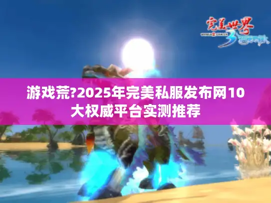 游戏荒?2025年完美私服发布网10大权威平台实测推荐