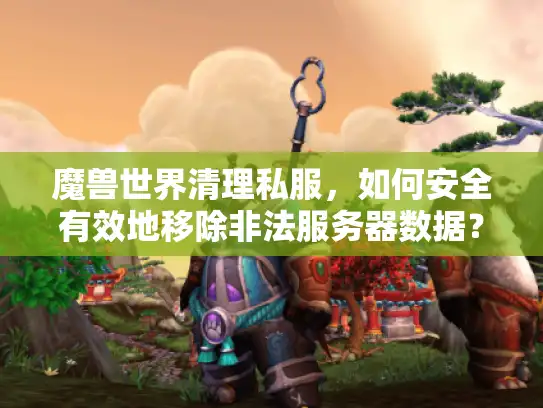 魔兽世界清理私服，如何安全有效地移除非法服务器数据？