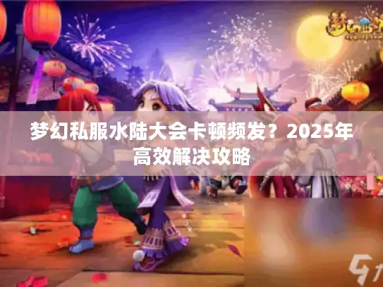 梦幻私服水陆大会卡顿频发？2025年高效解决攻略