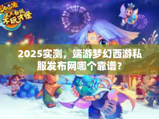 2025实测，端游梦幻西游私服发布网哪个靠谱？
