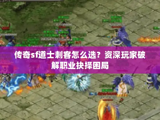 传奇sf道士刺客怎么选？资深玩家破解职业抉择困局