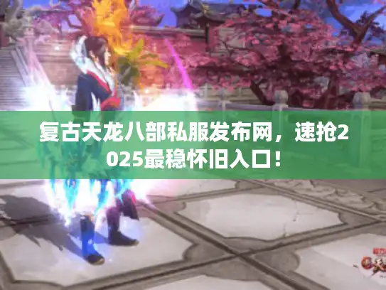 复古天龙八部私服发布网，速抢2025最稳怀旧入口！