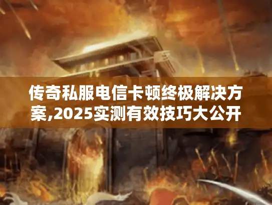 传奇私服电信卡顿终极解决方案,2025实测有效技巧大公开