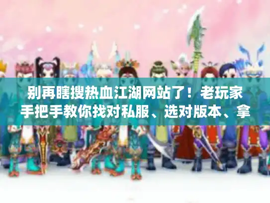 别再瞎搜热血江湖网站了！老玩家手把手教你找对私服、选对版本、拿到有用攻略