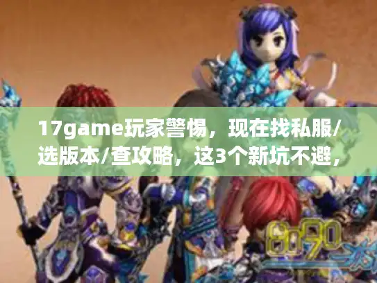 17game玩家警惕，现在找私服/选版本/查攻略，这3个新坑不避，马上踩雷