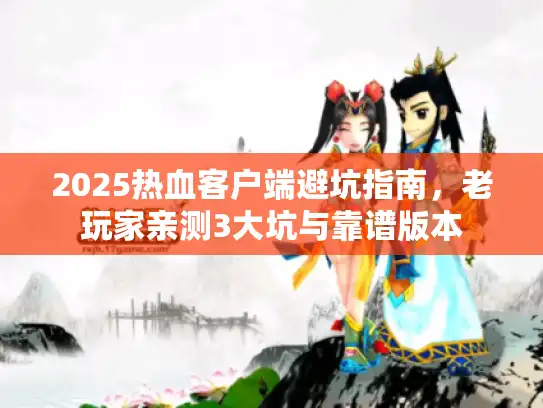 2025热血客户端避坑指南，老玩家亲测3大坑与靠谱版本