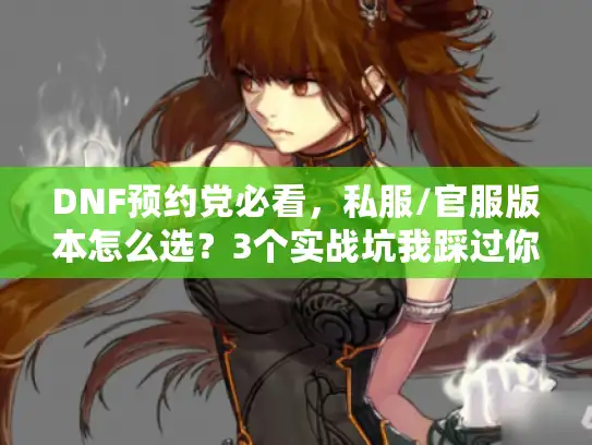 DNF预约党必看，私服/官服版本怎么选？3个实战坑我踩过你别再跳