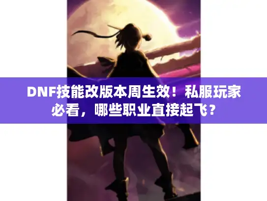 DNF技能改版本周生效！私服玩家必看，哪些职业直接起飞？