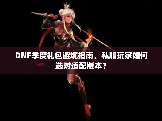DNF季度礼包避坑指南，私服玩家如何选对适配版本？