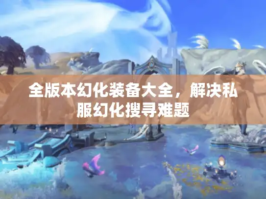 全版本幻化装备大全，解决私服幻化搜寻难题