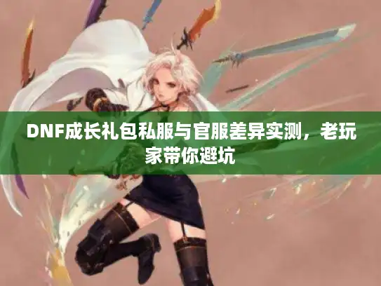 DNF成长礼包私服与官服差异实测，老玩家带你避坑