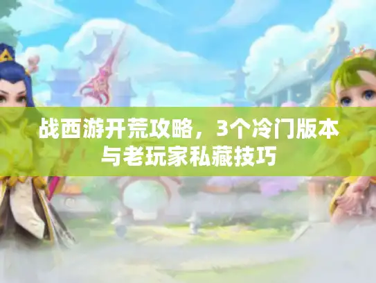 战西游开荒攻略,3个冷门版本与老玩家私藏技巧 战西游开荒攻略,3个冷门版本与老玩家私藏技巧