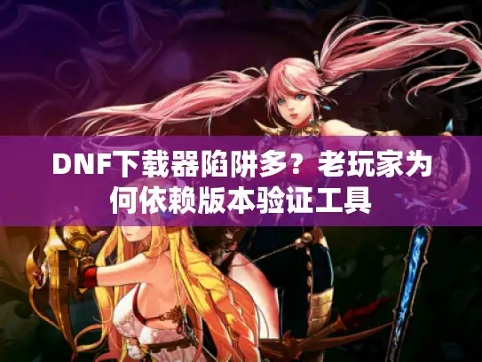 DNF下载器陷阱多？老玩家为何依赖版本验证工具