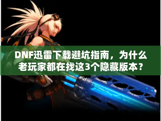 DNF迅雷下载避坑指南，为什么老玩家都在找这3个隐藏版本？
