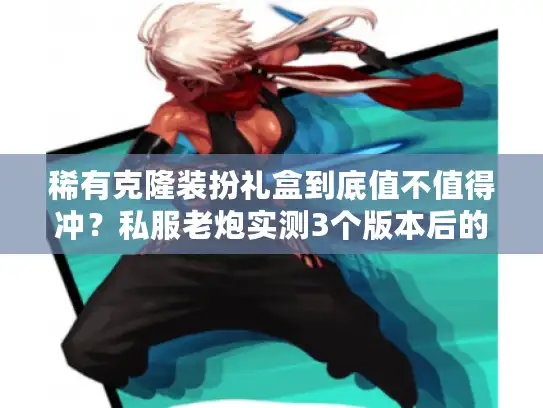 稀有克隆装扮礼盒到底值不值得冲？私服老炮实测3个版本后的终极结论