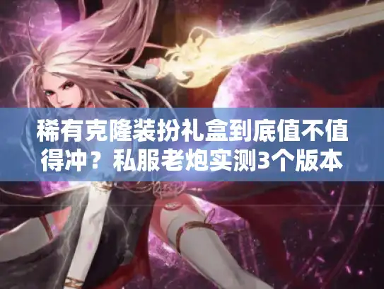 稀有克隆装扮礼盒到底值不值得冲？私服老炮实测3个版本后的终极结论
