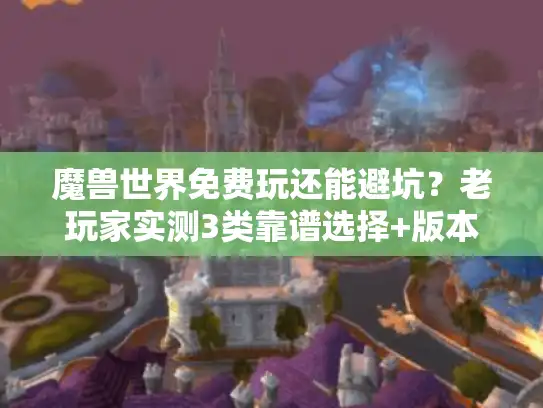 魔兽世界免费玩还能避坑？老玩家实测3类靠谱选择+版本挑选全攻略