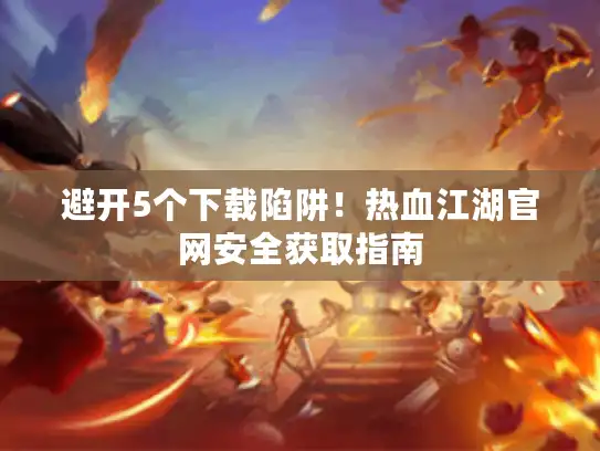 避开5个下载陷阱！热血江湖官网安全获取指南