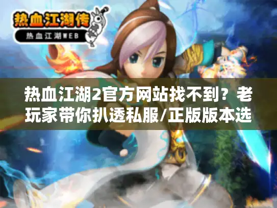 热血江湖2官方网站找不到？老玩家带你扒透私服/正版版本选择+必看攻略