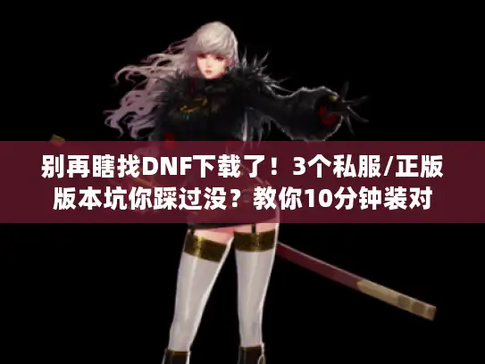 别再瞎找DNF下载了!3个私服/正版版本坑你踩过没?教你10分钟装对 别再瞎找DNF下载了!3个私服/正版版本坑你踩过没?教你10分钟装对