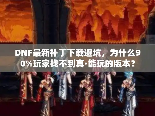 DNF最新补丁下载避坑，为什么90%玩家找不到真·能玩的版本？