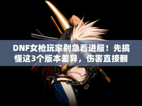 DNF女枪玩家别急着进服！先搞懂这3个版本差异，伤害直接翻3倍