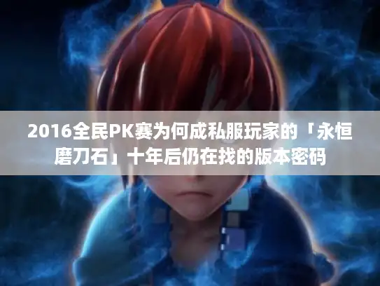 2016全民PK赛为何成私服玩家的「永恒磨刀石」十年后仍在找的版本密码