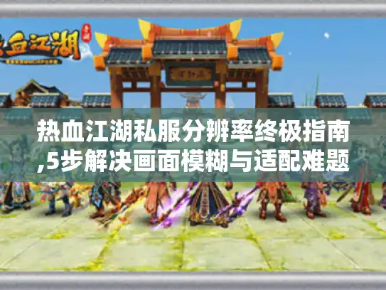 热血江湖私服分辨率终极指南,5步解决画面模糊与适配难题