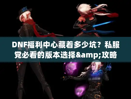 DNF福利中心藏着多少坑？私服党必看的版本选择&攻略避坑技巧