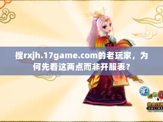 搜rxjh.17game.com的老玩家，为何先看这两点而非开服表？