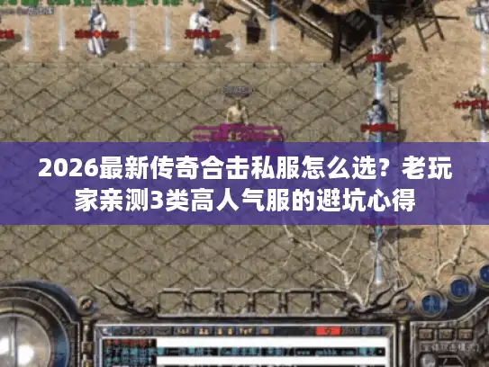 2026最新传奇合击私服怎么选？老玩家亲测3类高人气服的避坑心得