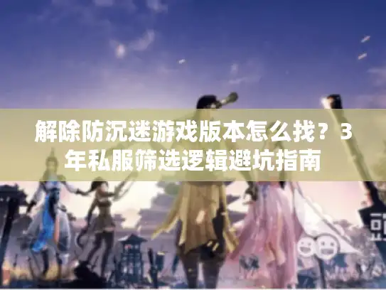 解除防沉迷游戏版本怎么找？3年私服筛选逻辑避坑指南