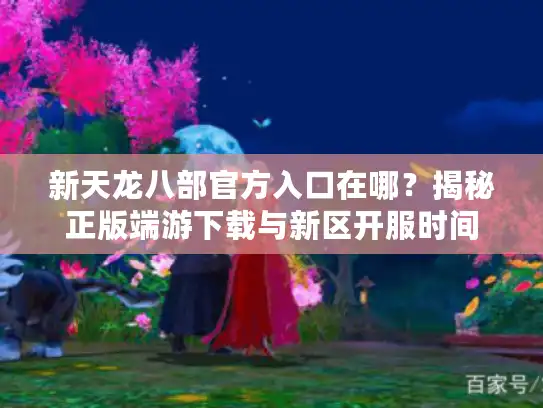 新天龙八部官方入口在哪？揭秘正版端游下载与新区开服时间