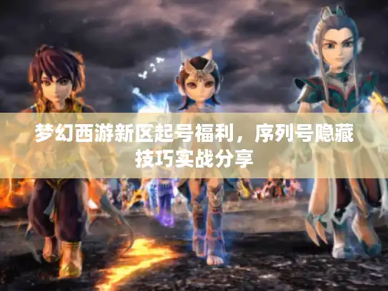 梦幻西游新区起号福利，序列号隐藏技巧实战分享