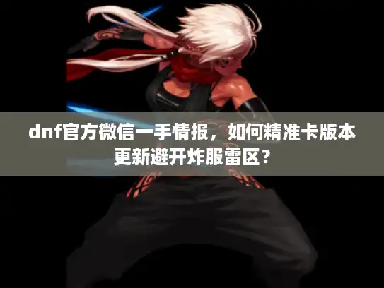 dnf官方微信一手情报，如何精准卡版本更新避开炸服雷区？