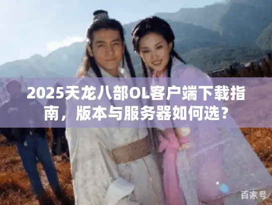 2025天龙八部OL客户端下载指南，版本与服务器如何选？