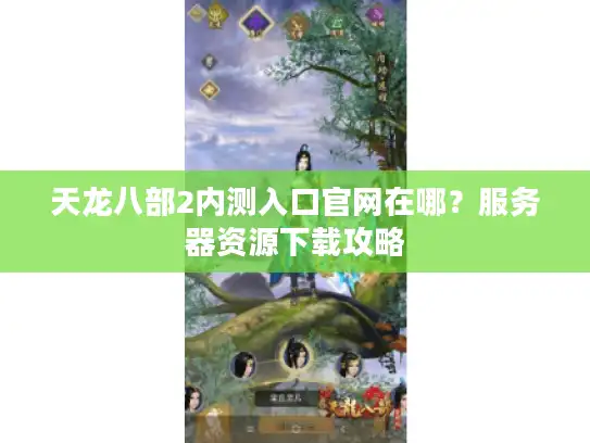 天龙八部2内测入口官网在哪？服务器资源下载攻略