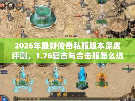 2026年最新传奇私服版本深度评测,1.76复古与合击服怎么选? 2026年最新传奇私服版本深度评测,1.76复古与合击服怎么选?
