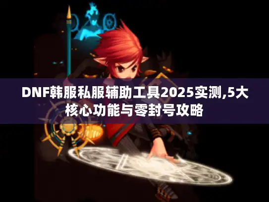 DNF韩服私服辅助工具2025实测,5大核心功能与零封号攻略