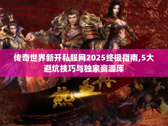 传奇世界新开私服网2025终极指南,5大避坑技巧与独家资源库