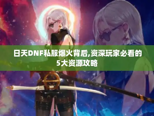 日天DNF私服爆火背后,资深玩家必看的5大资源攻略